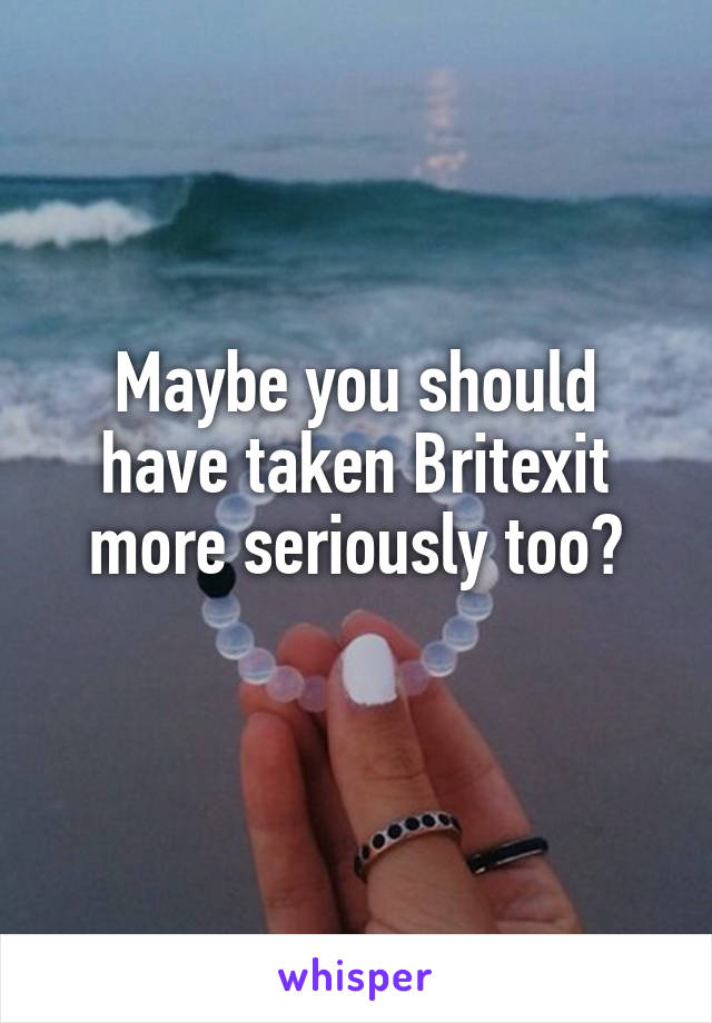 Maybe you should have taken Britexit more seriously too?
