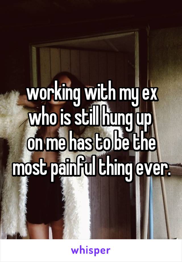 working with my ex who is still hung up 
on me has to be the most painful thing ever.