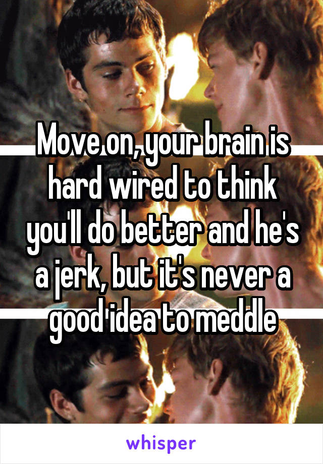 Move on, your brain is hard wired to think you'll do better and he's a jerk, but it's never a good idea to meddle