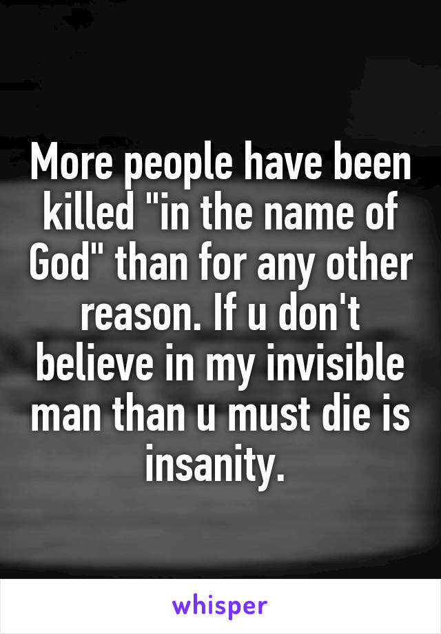 More people have been killed "in the name of God" than for any other reason. If u don't believe in my invisible man than u must die is insanity. 