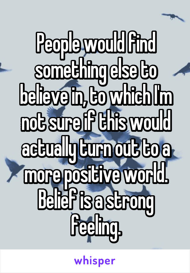 People would find something else to believe in, to which I'm not sure if this would actually turn out to a more positive world. Belief is a strong feeling.