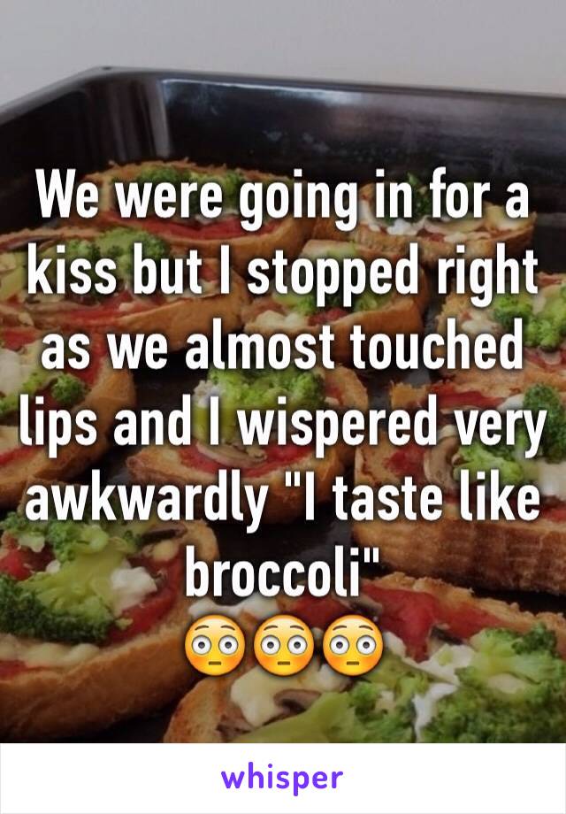 We were going in for a kiss but I stopped right as we almost touched lips and I wispered very awkwardly "I taste like broccoli"
😳😳😳