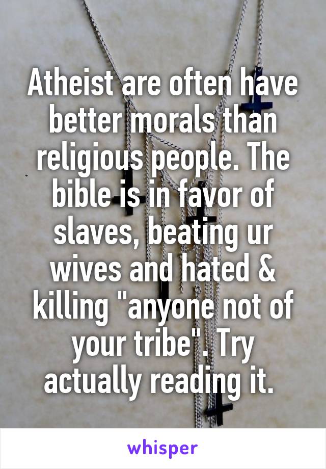 Atheist are often have better morals than religious people. The bible is in favor of slaves, beating ur wives and hated & killing "anyone not of your tribe". Try actually reading it. 