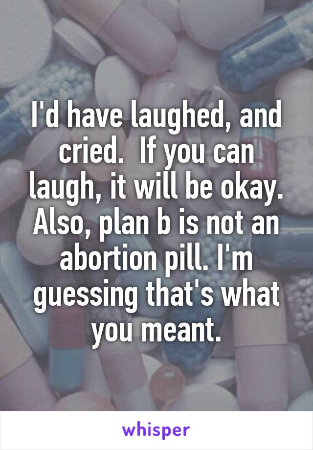 I'd have laughed, and cried.  If you can laugh, it will be okay. Also, plan b is not an abortion pill. I'm guessing that's what you meant.