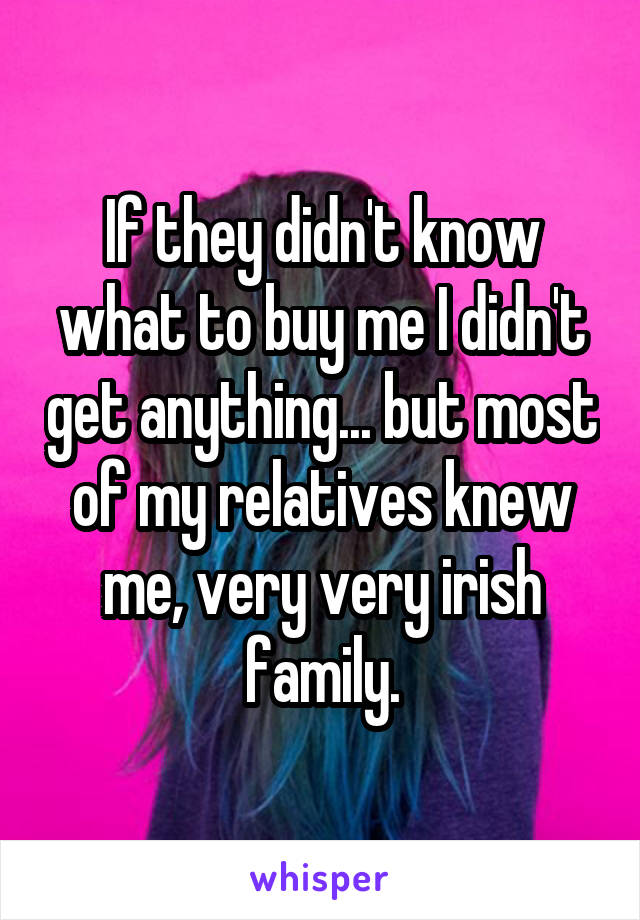 If they didn't know what to buy me I didn't get anything... but most of my relatives knew me, very very irish family.