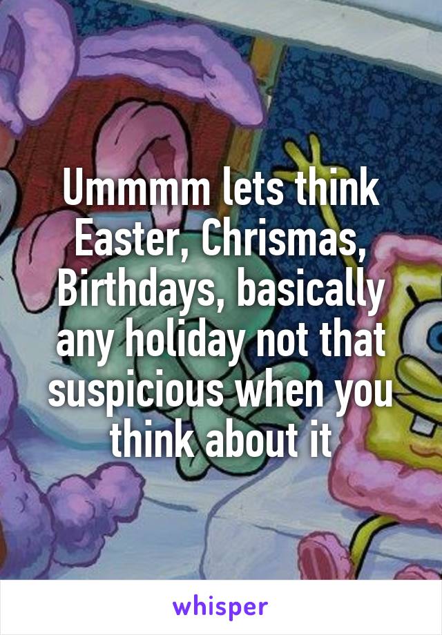 Ummmm lets think Easter, Chrismas, Birthdays, basically any holiday not that suspicious when you think about it