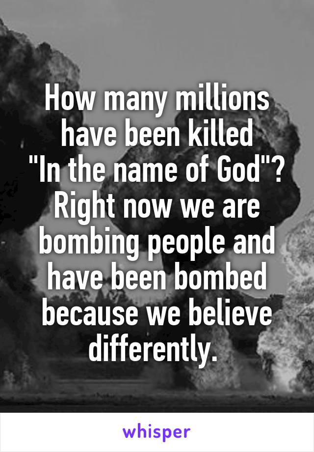 How many millions have been killed
"In the name of God"? Right now we are bombing people and have been bombed because we believe differently. 