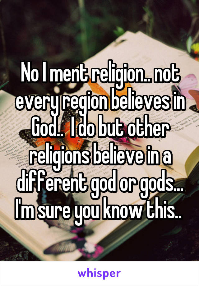 No I ment religion.. not every region believes in God..  I do but other religions believe in a different god or gods... I'm sure you know this.. 