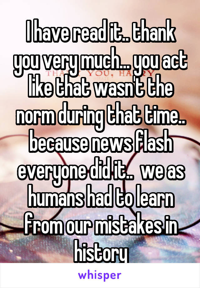 I have read it.. thank you very much... you act like that wasn't the norm during that time.. because news flash everyone did it..  we as humans had to learn from our mistakes in history