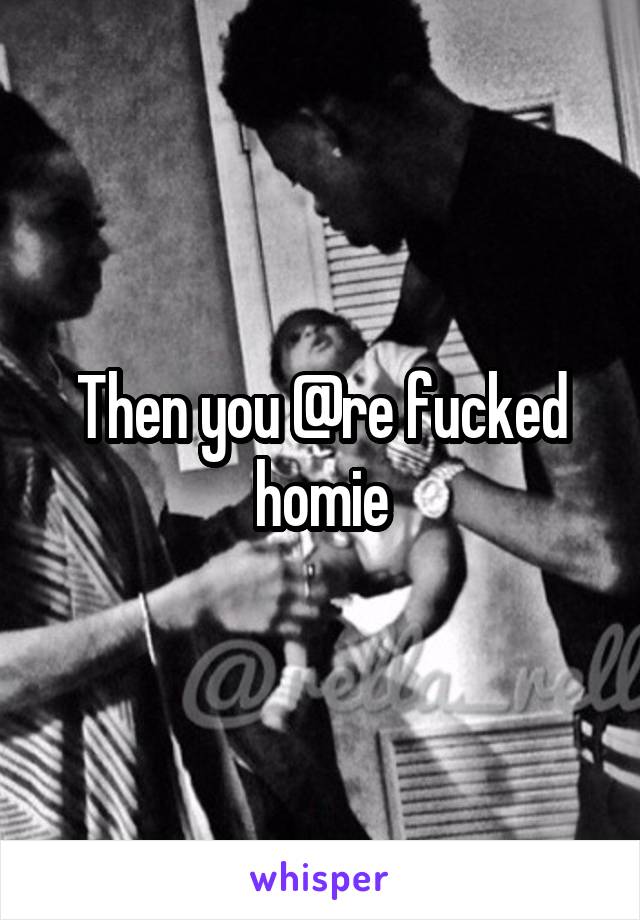 Then you @re fucked homie