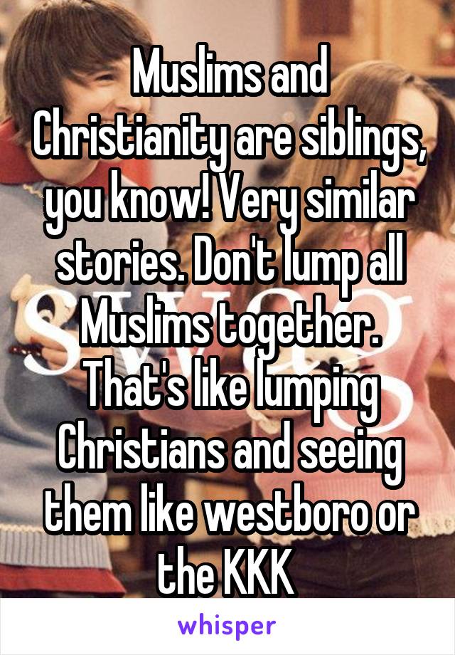 Muslims and Christianity are siblings, you know! Very similar stories. Don't lump all Muslims together. That's like lumping Christians and seeing them like westboro or the KKK 