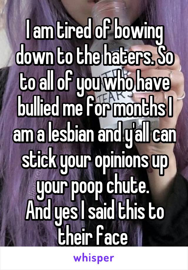 I am tired of bowing down to the haters. So to all of you who have bullied me for months I am a lesbian and y'all can stick your opinions up your poop chute. 
And yes I said this to their face 