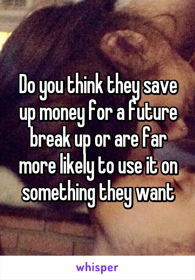 Do you think they save up money for a future break up or are far more likely to use it on something they want