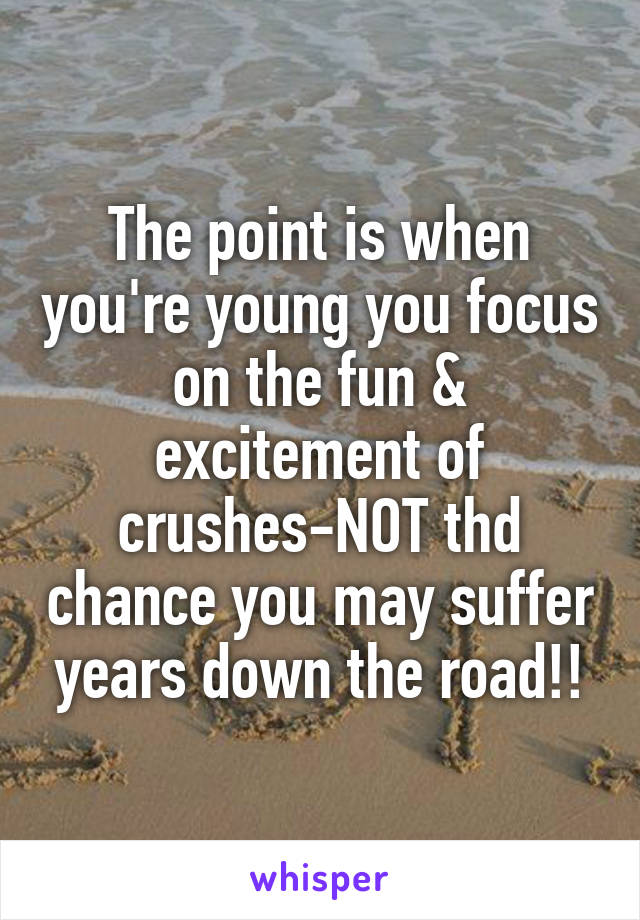 The point is when you're young you focus on the fun & excitement of crushes-NOT thd chance you may suffer years down the road!!