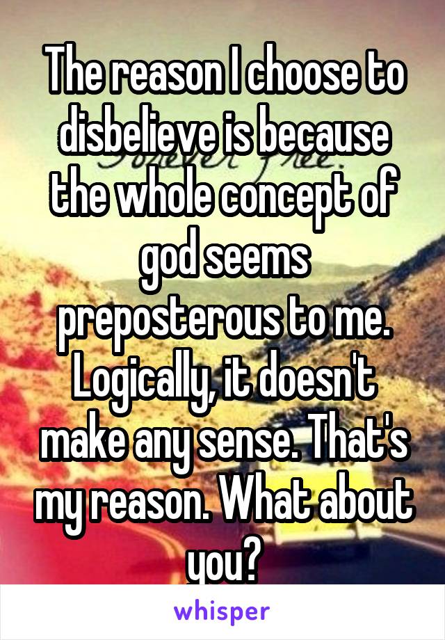 The reason I choose to disbelieve is because the whole concept of god seems preposterous to me. Logically, it doesn't make any sense. That's my reason. What about you?