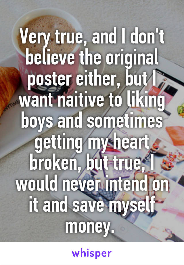 Very true, and I don't believe the original poster either, but I want naitive to liking boys and sometimes getting my heart broken, but true, I would never intend on it and save myself money. 