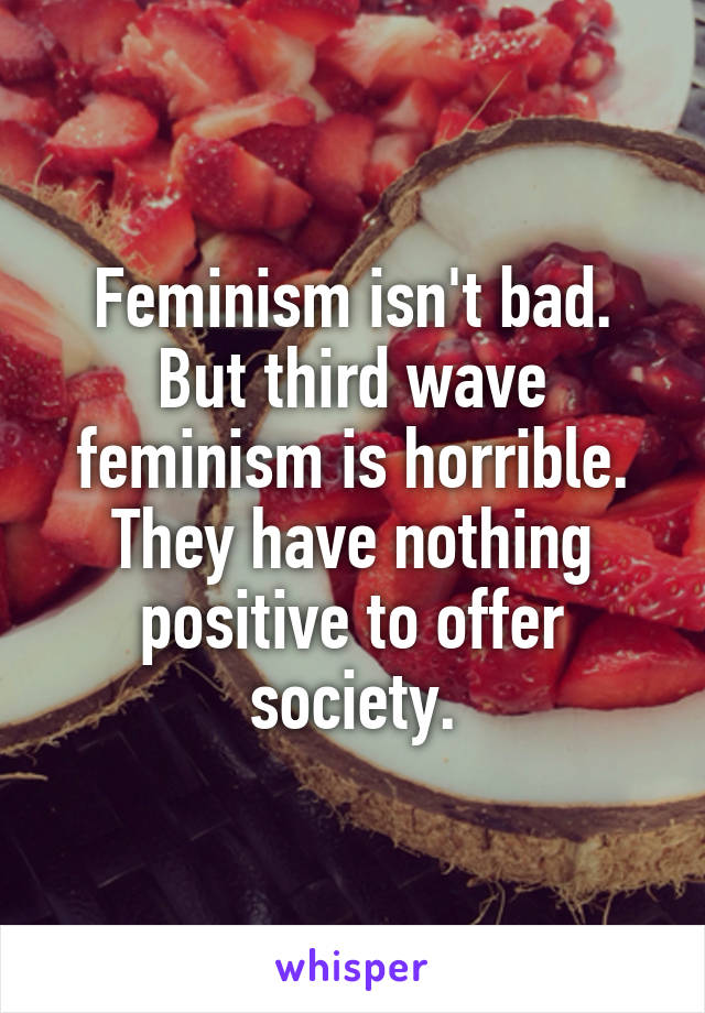 Feminism isn't bad. But third wave feminism is horrible. They have nothing positive to offer society.