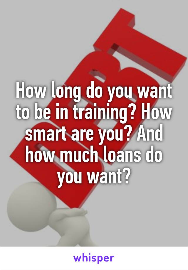 How long do you want to be in training? How smart are you? And how much loans do you want?