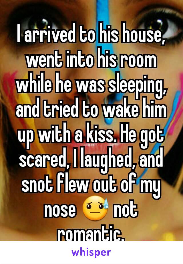 I arrived to his house, went into his room while he was sleeping, and tried to wake him up with a kiss. He got scared, I laughed, and snot flew out of my nose 😓 not romantic.