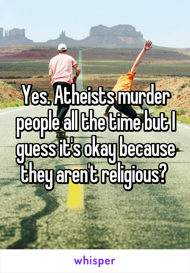 Yes. Atheists murder people all the time but I guess it's okay because they aren't religious? 