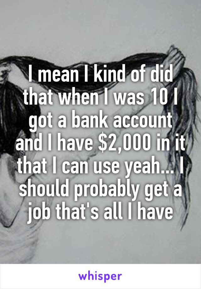I mean I kind of did that when I was 10 I got a bank account and I have $2,000 in it that I can use yeah... I should probably get a job that's all I have