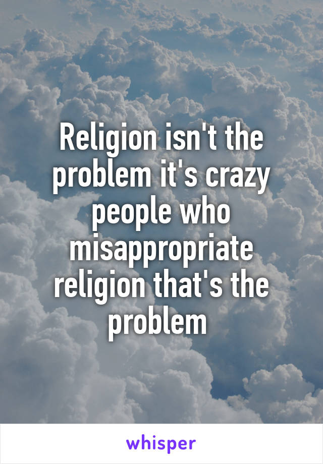 Religion isn't the problem it's crazy people who misappropriate religion that's the problem 