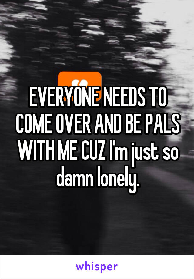 EVERYONE NEEDS TO COME OVER AND BE PALS WITH ME CUZ I'm just so damn lonely.