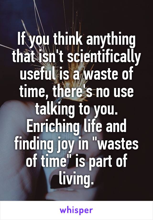 If you think anything that isn't scientifically useful is a waste of time, there's no use talking to you. Enriching life and finding joy in "wastes of time" is part of living.