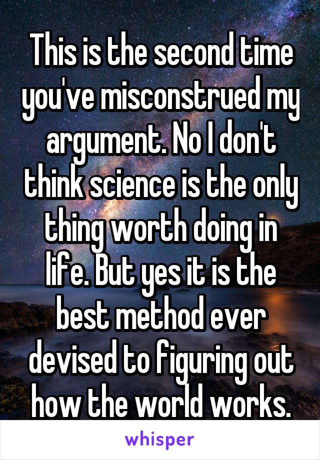 This is the second time you've misconstrued my argument. No I don't think science is the only thing worth doing in life. But yes it is the best method ever devised to figuring out how the world works.