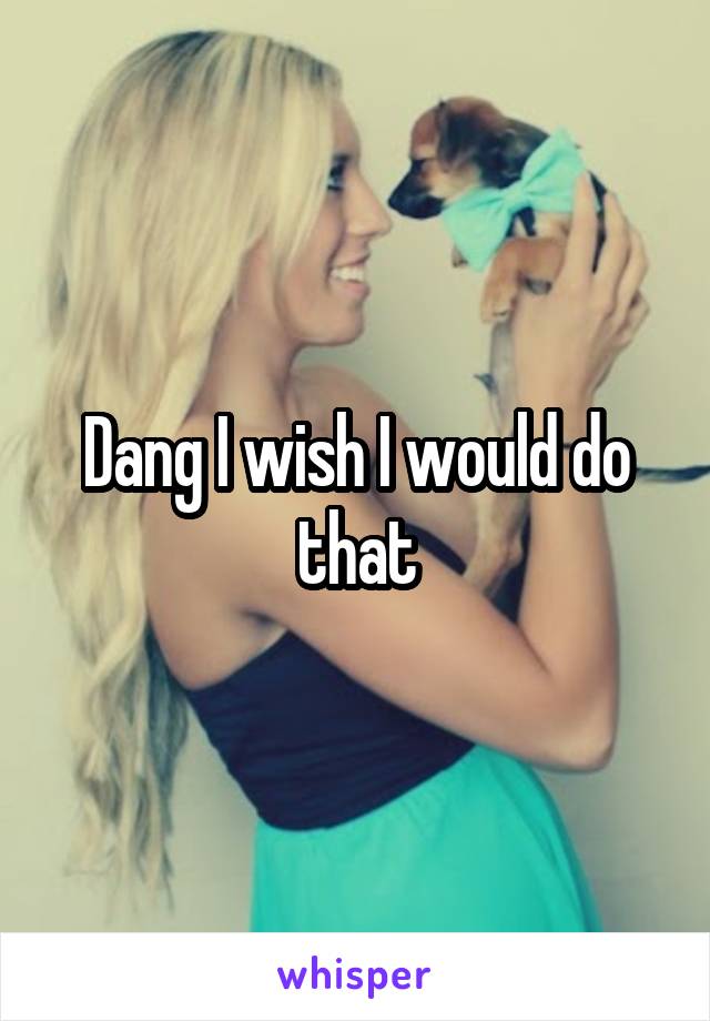 Dang I wish I would do that