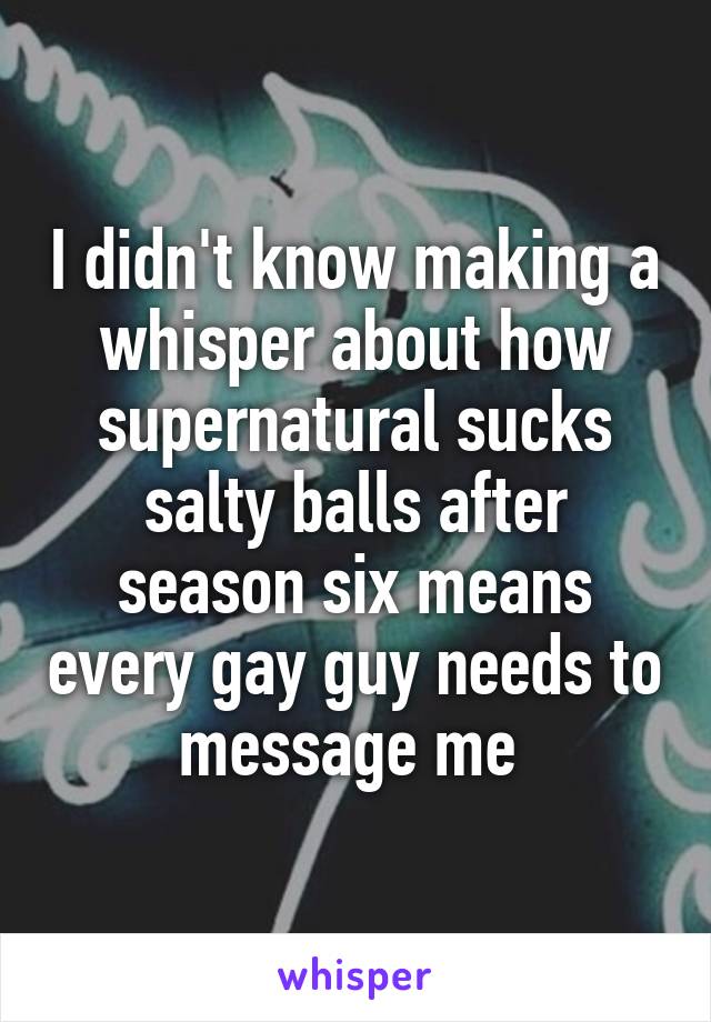 I didn't know making a whisper about how supernatural sucks salty balls after season six means every gay guy needs to message me 