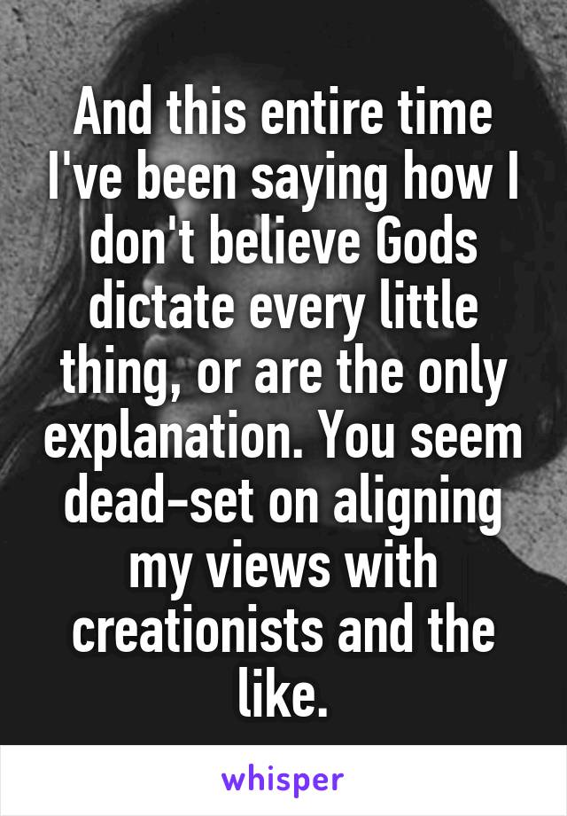 And this entire time I've been saying how I don't believe Gods dictate every little thing, or are the only explanation. You seem dead-set on aligning my views with creationists and the like.