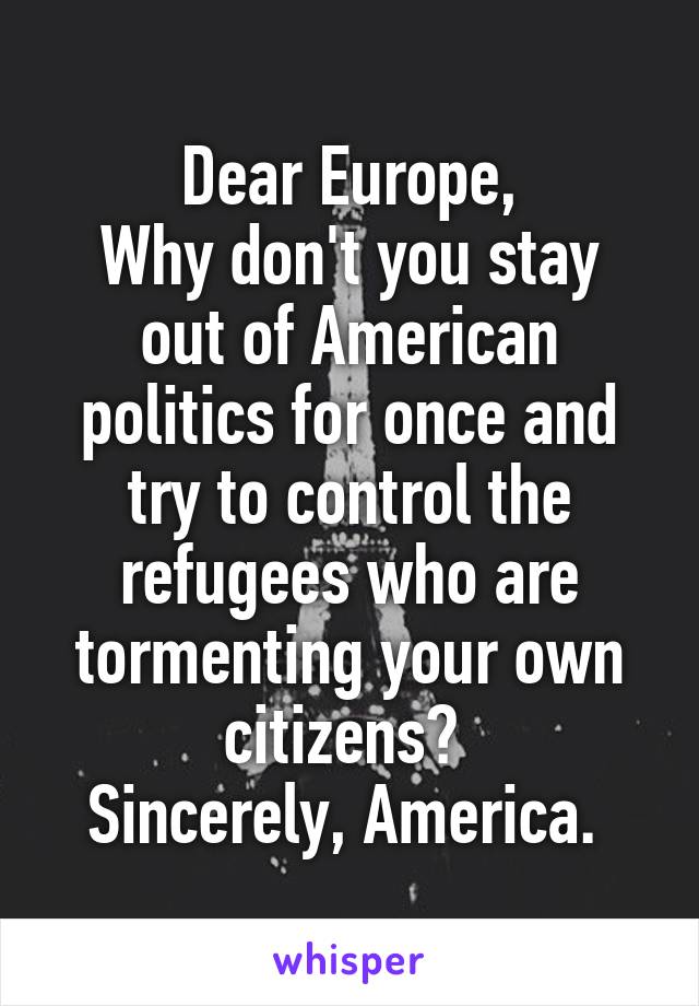 Dear Europe,
Why don't you stay out of American politics for once and try to control the refugees who are tormenting your own citizens? 
Sincerely, America. 