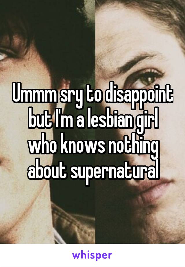 Ummm sry to disappoint but I'm a lesbian girl who knows nothing about supernatural