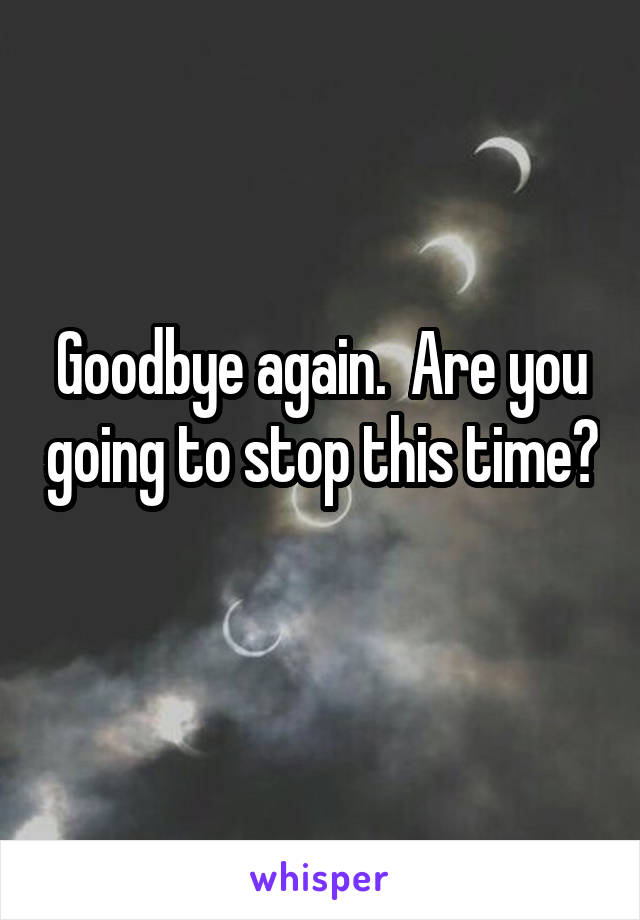 Goodbye again.  Are you going to stop this time? 