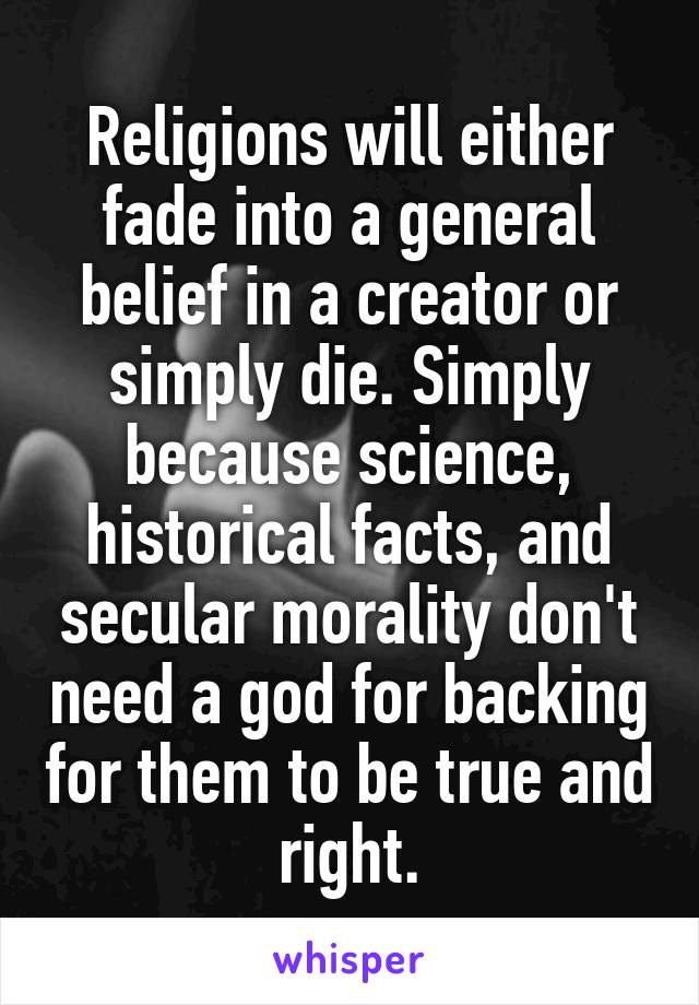 Religions will either fade into a general belief in a creator or simply die. Simply because science, historical facts, and secular morality don't need a god for backing for them to be true and right.