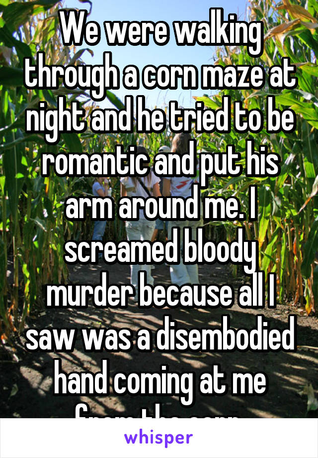We were walking through a corn maze at night and he tried to be romantic and put his arm around me. I screamed bloody murder because all I saw was a disembodied hand coming at me from the corn.