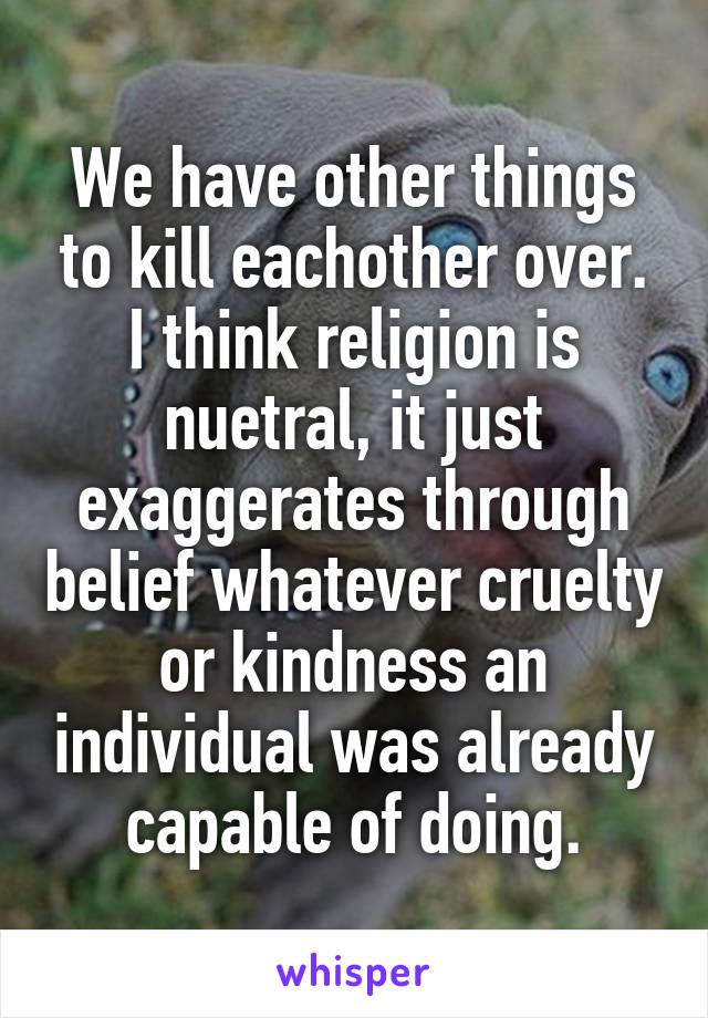 We have other things to kill eachother over.
I think religion is nuetral, it just exaggerates through belief whatever cruelty or kindness an individual was already capable of doing.