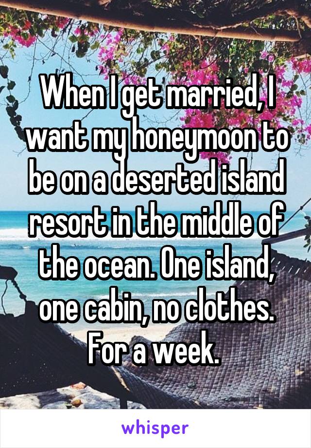When I get married, I want my honeymoon to be on a deserted island resort in the middle of the ocean. One island, one cabin, no clothes. For a week. 