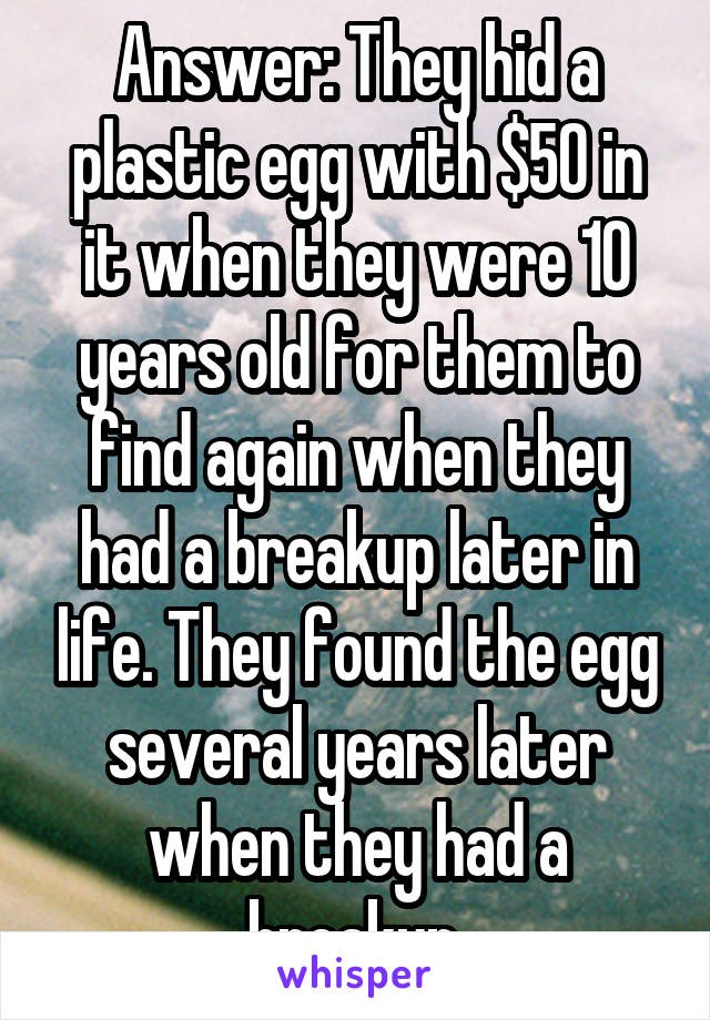 Answer: They hid a plastic egg with $50 in it when they were 10 years old for them to find again when they had a breakup later in life. They found the egg several years later when they had a breakup.