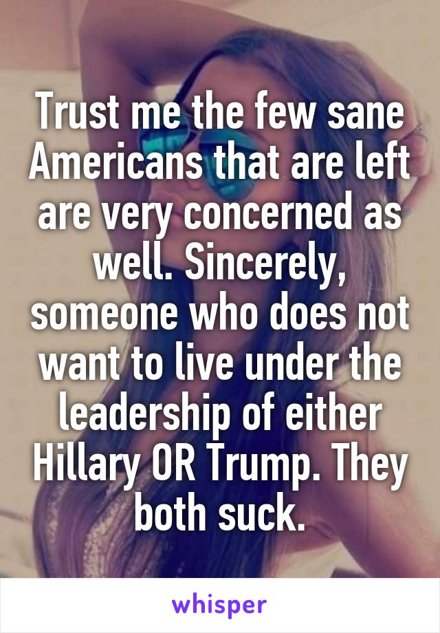 Trust me the few sane Americans that are left are very concerned as well. Sincerely, someone who does not want to live under the leadership of either Hillary OR Trump. They both suck.
