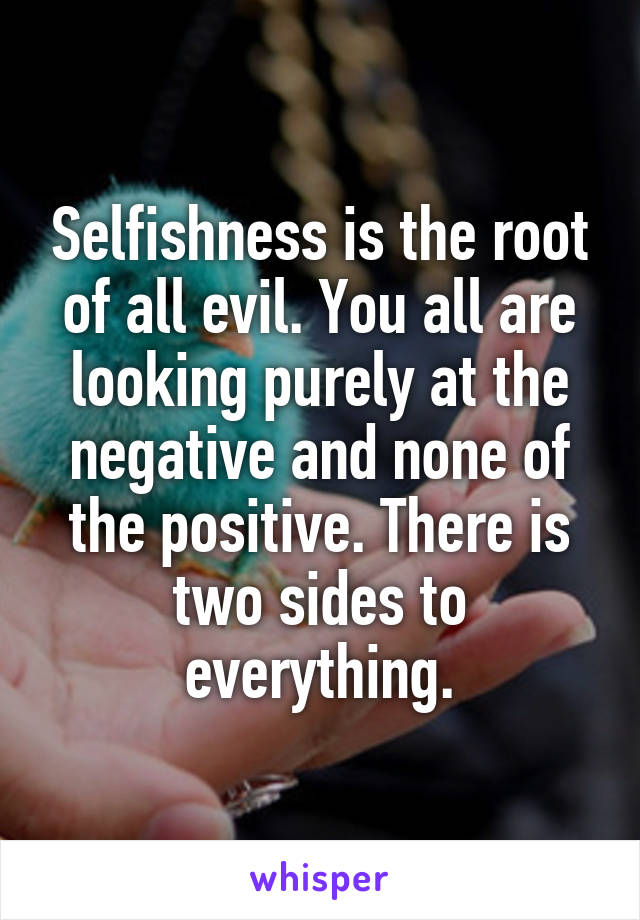 Selfishness is the root of all evil. You all are looking purely at the negative and none of the positive. There is two sides to everything.