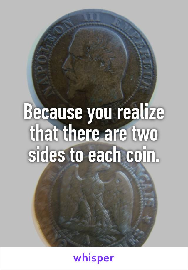 Because you realize that there are two sides to each coin.