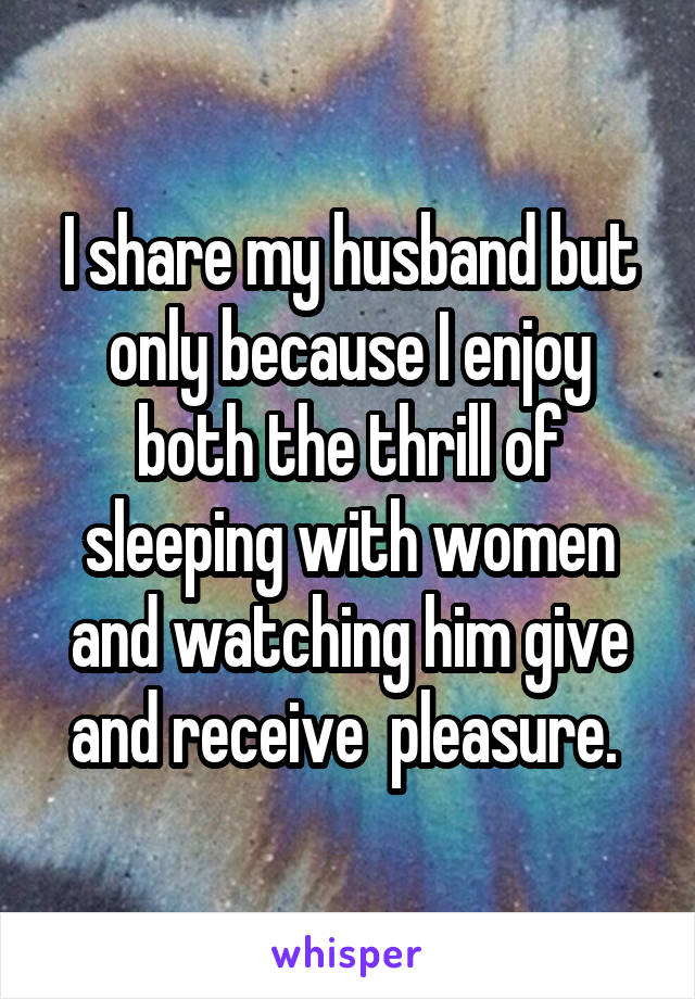 I share my husband but only because I enjoy both the thrill of sleeping with women and watching him give and receive  pleasure. 