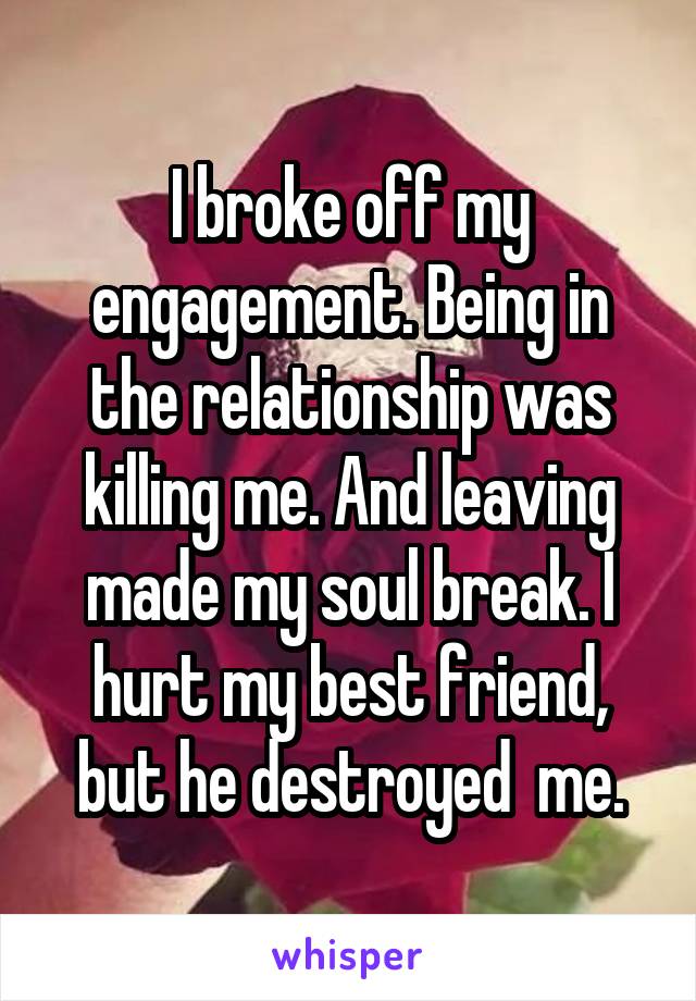 I broke off my engagement. Being in the relationship was killing me. And leaving made my soul break. I hurt my best friend, but he destroyed  me.