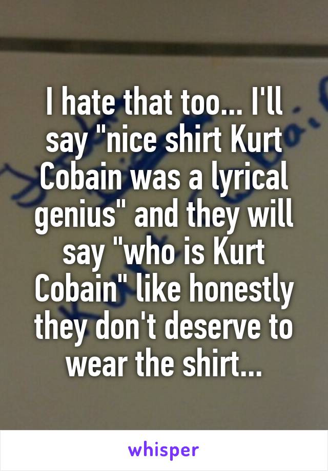 I hate that too... I'll say "nice shirt Kurt Cobain was a lyrical genius" and they will say "who is Kurt Cobain" like honestly they don't deserve to wear the shirt...