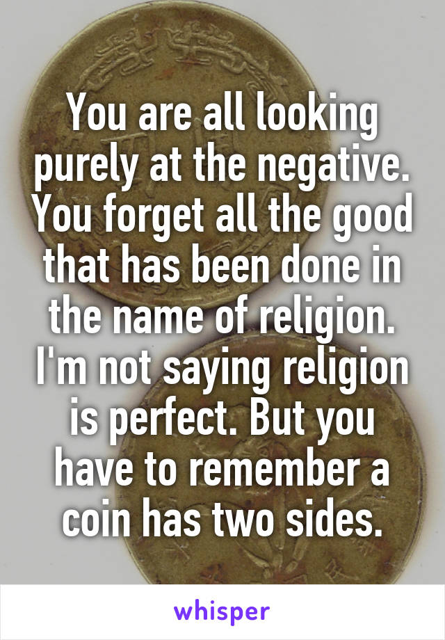 You are all looking purely at the negative. You forget all the good that has been done in the name of religion. I'm not saying religion is perfect. But you have to remember a coin has two sides.
