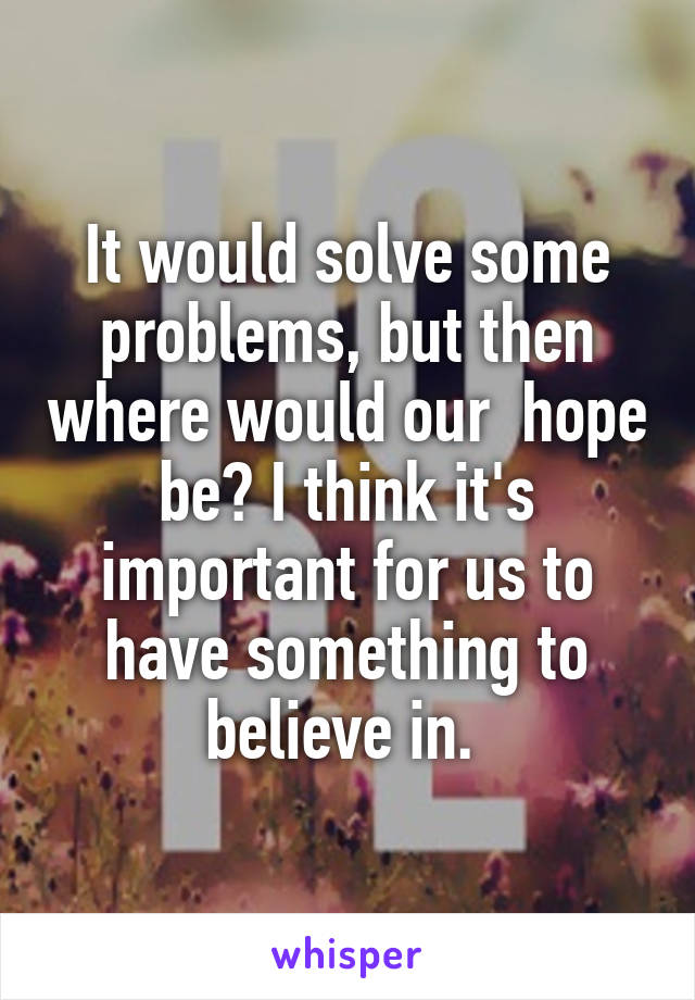 It would solve some problems, but then where would our  hope be? I think it's important for us to have something to believe in. 