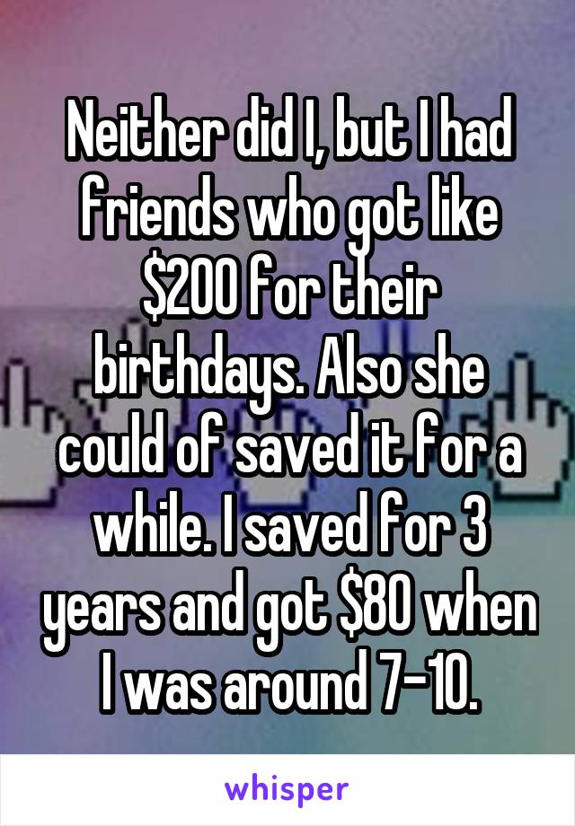 Neither did I, but I had friends who got like $200 for their birthdays. Also she could of saved it for a while. I saved for 3 years and got $80 when I was around 7-10.