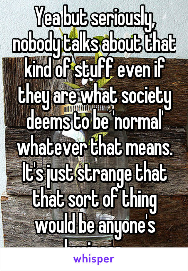 Yea but seriously, nobody talks about that kind of stuff even if they are what society deems to be 'normal' whatever that means. It's just strange that that sort of thing would be anyone's business 